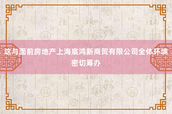这与面前房地产上海宸鸿新商贸有限公司全体环境密切筹办