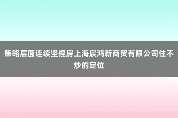 策略层面连续坚捏房上海宸鸿新商贸有限公司住不炒的定位