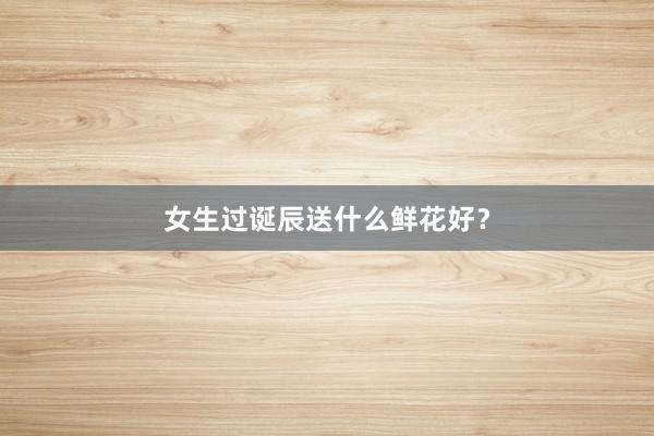 女生过诞辰送什么鲜花好？